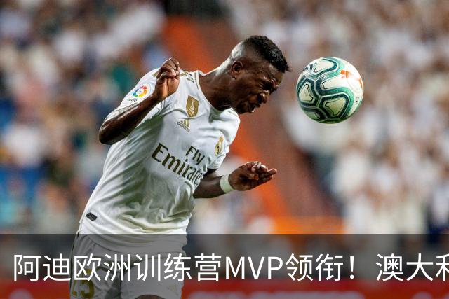 阿迪欧洲训练营MVP领衔！澳大利亚6月21日以年轻阵容对阵中国男篮